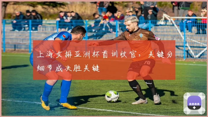 上海女排亚洲杯首训收官，关键分细节成决胜关键 - 彩客网推荐