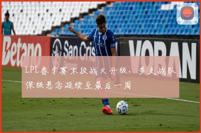 LPL春季赛末段战火升级，多支战队保级悬念延续至最后一周 - 彩客网推荐