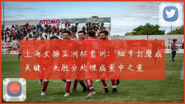 上海女排亚洲杯首训:细节打磨成关键,决胜分处理成重中之重 - 彩客网推荐