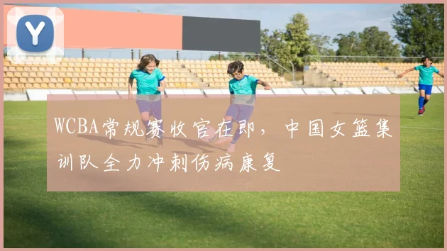 WCBA常规赛收官在即,中国女篮集训队全力冲刺伤病康复 - 彩客网推荐