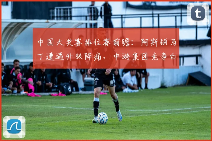 中国大奖赛排位赛前瞻：阿斯顿马丁遭遇升级阵痛，中游集团竞争白热化 - 彩客网推荐
