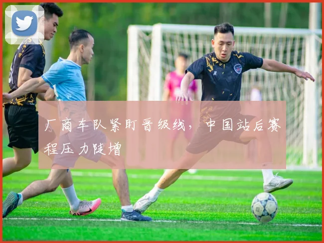 厂商车队紧盯晋级线,中国站后赛程压力陡增 - 彩客网推荐