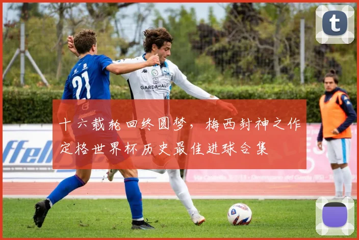 十六载轮回终圆梦,梅西封神之作定格世界杯历史最佳进球合集 - 彩客网推荐