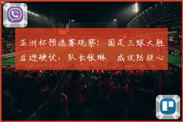 亚洲杯预选赛观察：国足三球大胜后迎硬仗，队长张琳芃成攻防核心 - 彩客网推荐