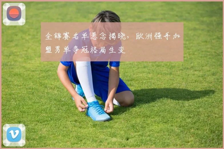 全锦赛名单悬念揭晓，欧洲强手加盟男单争冠格局生变 - 彩客网推荐
