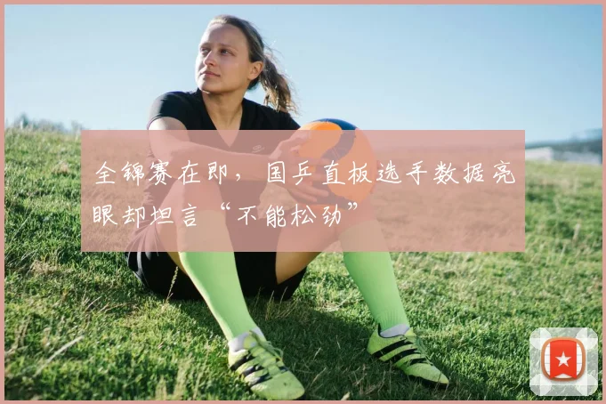 全锦赛在即，国乒直板选手数据亮眼却坦言“不能松劲” - 彩客网推荐