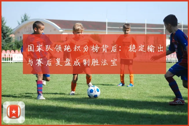 国家队领跑积分榜背后：稳定输出与赛后复盘成制胜法宝 - 彩客网推荐