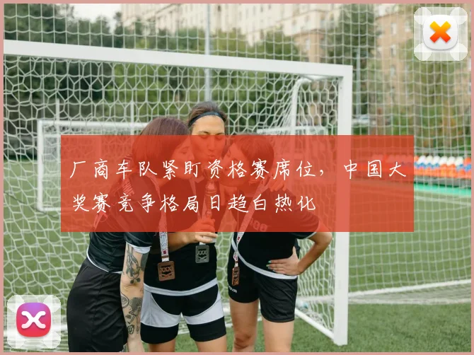 厂商车队紧盯资格赛席位，中国大奖赛竞争格局日趋白热化 - 彩客网推荐