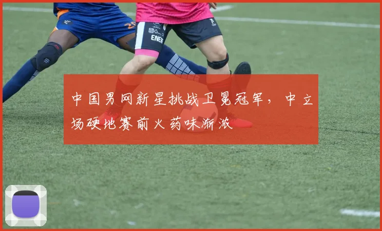 中国男网新星挑战卫冕冠军，中立场硬地赛前火药味渐浓 - 彩客网推荐