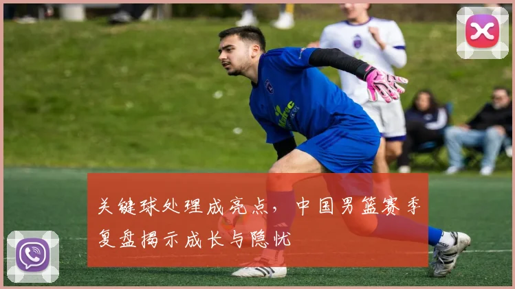 关键球处理成亮点，中国男篮赛季复盘揭示成长与隐忧 - 彩客网推荐