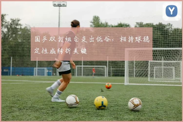 国乒双打组合走出低谷,相持球稳定性成转折关键 - 彩客网推荐