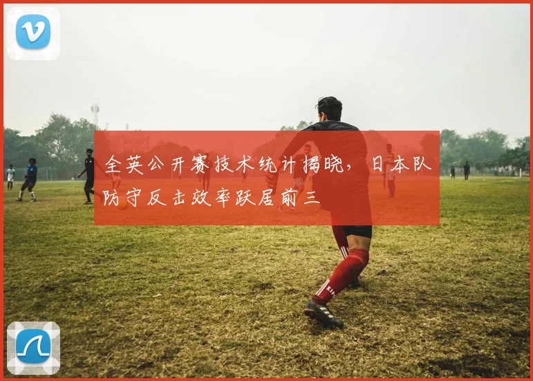 全英公开赛技术统计揭晓,日本队防守反击效率跃居前三 - 彩客网推荐