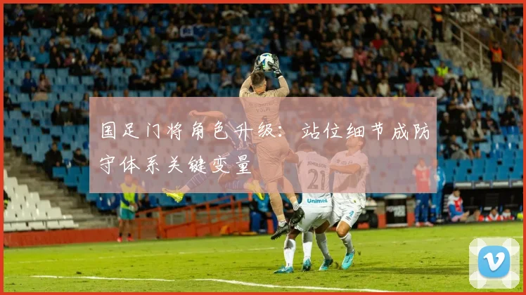 国足门将角色升级：站位细节成防守体系关键变量 - 彩客网资讯