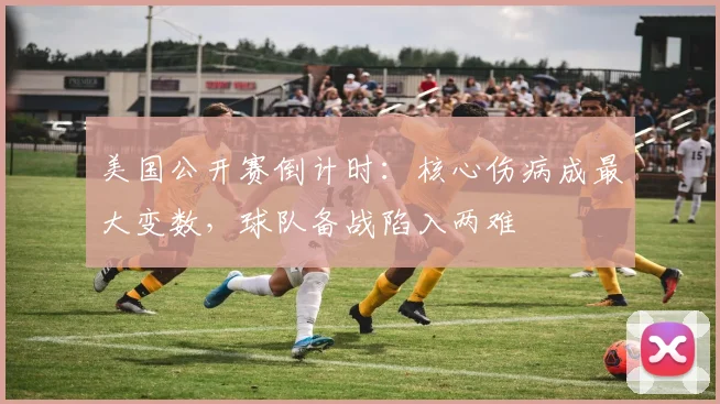 美国公开赛倒计时：核心伤病成最大变数，球队备战陷入两难 - 彩客网图集