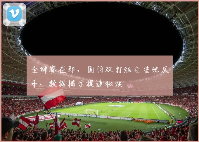 全锦赛在即，国羽双打组合苦练反手，数据揭示提速秘诀 - 彩客网推荐