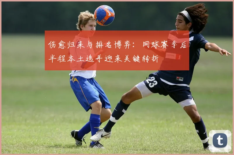 伤愈归来与排名博弈：网球赛季后半程本土选手迎来关键转折 - 彩客网推荐