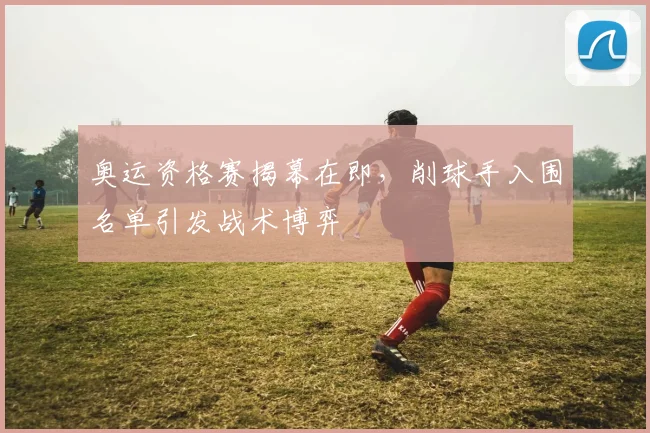 奥运资格赛揭幕在即，削球手入围名单引发战术博弈 - 彩客网资讯